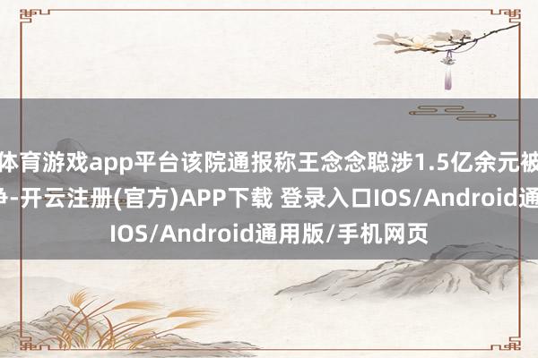 体育游戏app平台该院通报称王念念聪涉1.5亿余元被扩充案件已息争-开云注册(官方)APP下载 登录入口IOS/Android通用版/手机网页