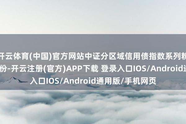 开云体育(中国)官方网站中证分区域信用债指数系列粉饰多个区域和省份-开云注册(官方)APP下载 登录入口IOS/Android通用版/手机网页