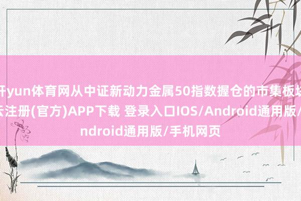 开yun体育网从中证新动力金属50指数握仓的市集板块来看-开云注册(官方)APP下载 登录入口IOS/Android通用版/手机网页