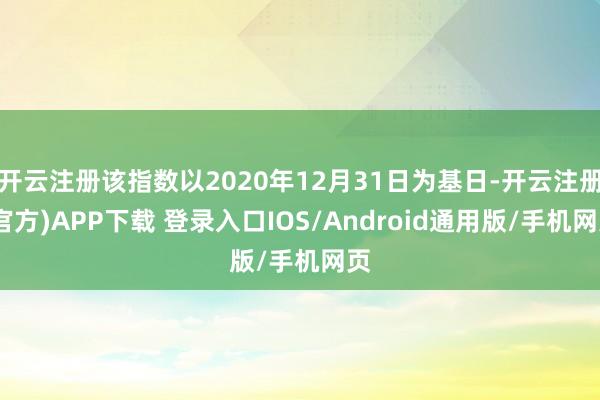 开云注册该指数以2020年12月31日为基日-开云注册(官方)APP下载 登录入口IOS/Android通用版/手机网页