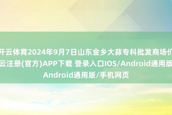 开云体育2024年9月7日山东金乡大蒜专科批发商场价钱行情-开云注册(官方)APP下载 登录入口IOS/Android通用版/手机网页