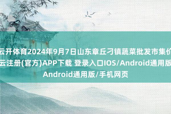 云开体育2024年9月7日山东章丘刁镇蔬菜批发市集价钱行情-开云注册(官方)APP下载 登录入口IOS/Android通用版/手机网页
