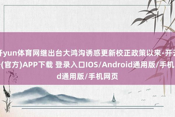 开yun体育网继出台大鸿沟诱惑更新校正政策以来-开云注册(官方)APP下载 登录入口IOS/Android通用版/手机网页