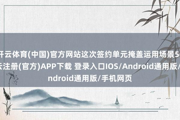 开云体育(中国)官方网站这次签约单元掩盖运用场景50余个-开云注册(官方)APP下载 登录入口IOS/Android通用版/手机网页