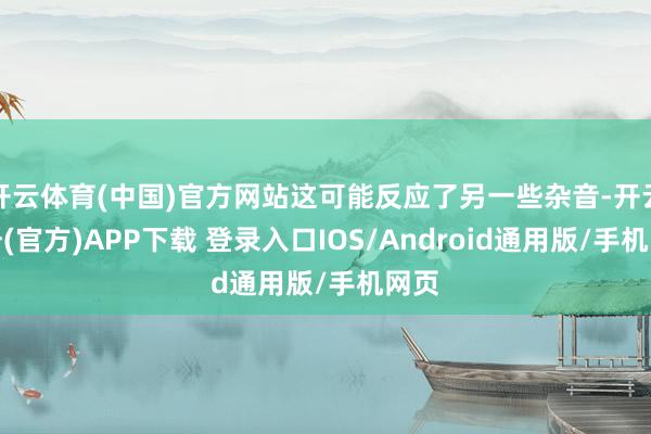 开云体育(中国)官方网站这可能反应了另一些杂音-开云注册(官方)APP下载 登录入口IOS/Android通用版/手机网页