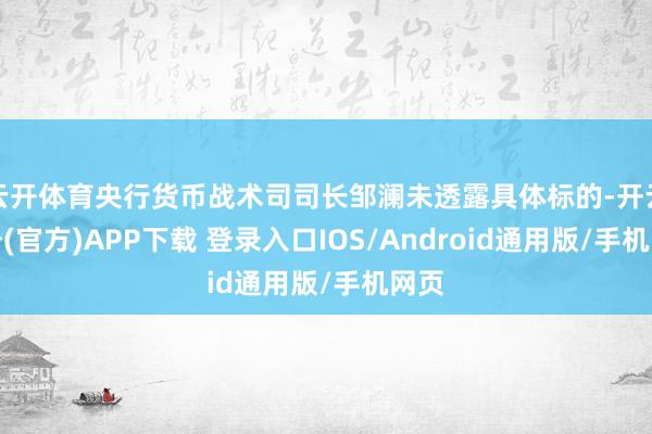 云开体育央行货币战术司司长邹澜未透露具体标的-开云注册(官方)APP下载 登录入口IOS/Android通用版/手机网页