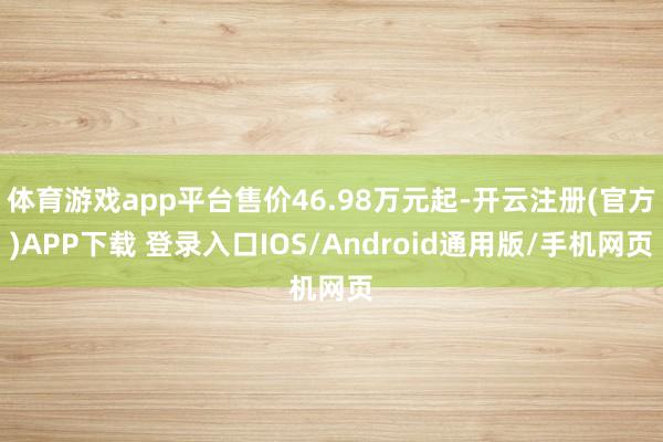 体育游戏app平台售价46.98万元起-开云注册(官方)APP下载 登录入口IOS/Android通用版/手机网页
