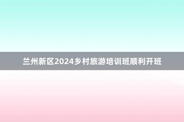 兰州新区2024乡村旅游培训班顺利开班