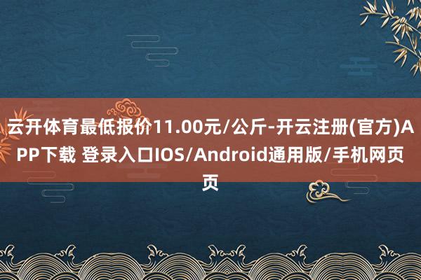 云开体育最低报价11.00元/公斤-开云注册(官方)APP下载 登录入口IOS/Android通用版/手机网页