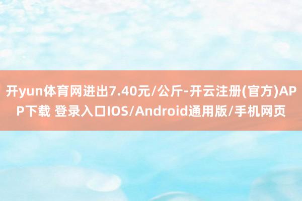 开yun体育网进出7.40元/公斤-开云注册(官方)APP下载 登录入口IOS/Android通用版/手机网页