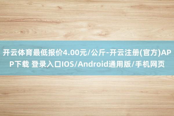 开云体育最低报价4.00元/公斤-开云注册(官方)APP下载 登录入口IOS/Android通用版/手机网页