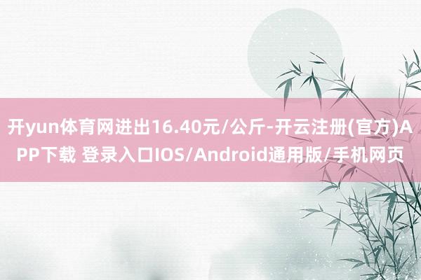 开yun体育网进出16.40元/公斤-开云注册(官方)APP下载 登录入口IOS/Android通用版/手机网页