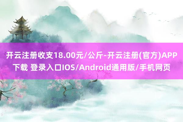 开云注册收支18.00元/公斤-开云注册(官方)APP下载 登录入口IOS/Android通用版/手机网页