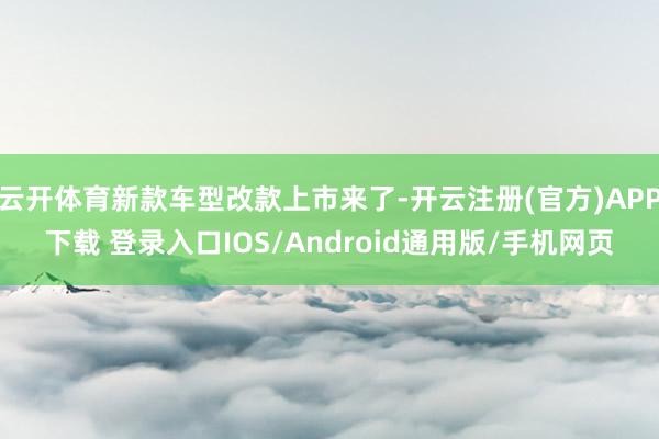 云开体育新款车型改款上市来了-开云注册(官方)APP下载 登录入口IOS/Android通用版/手机网页