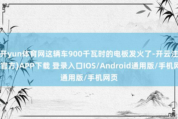 开yun体育网这辆车900千瓦时的电板发火了-开云注册(官方)APP下载 登录入口IOS/Android通用版/手机网页
