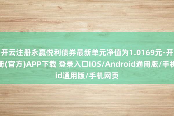 开云注册永赢悦利债券最新单元净值为1.0169元-开云注册(官方)APP下载 登录入口IOS/Android通用版/手机网页