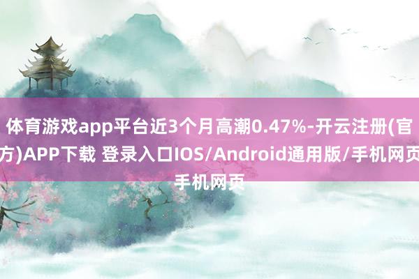 体育游戏app平台近3个月高潮0.47%-开云注册(官方)APP下载 登录入口IOS/Android通用版/手机网页