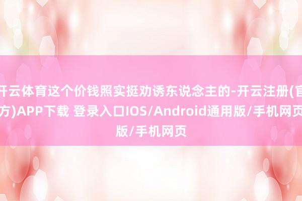 开云体育这个价钱照实挺劝诱东说念主的-开云注册(官方)APP下载 登录入口IOS/Android通用版/手机网页