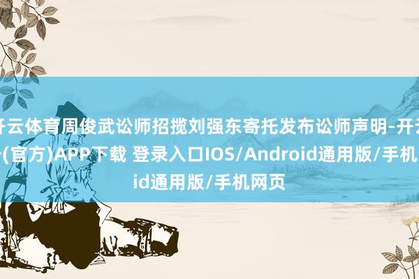 开云体育周俊武讼师招揽刘强东寄托发布讼师声明-开云注册(官方)APP下载 登录入口IOS/Android通用版/手机网页