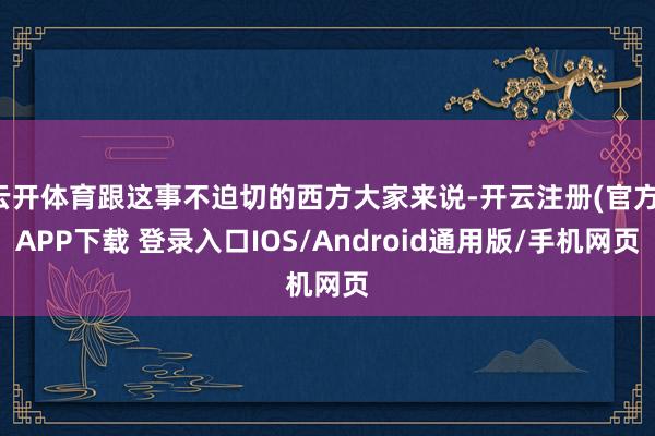 云开体育跟这事不迫切的西方大家来说-开云注册(官方)APP下载 登录入口IOS/Android通用版/手机网页