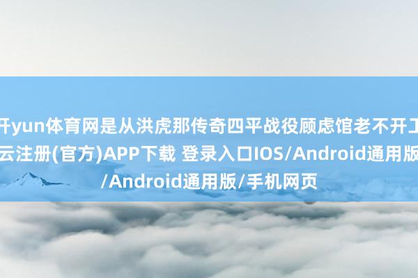 开yun体育网是从洪虎那传奇四平战役顾虑馆老不开工建设呢-开云注册(官方)APP下载 登录入口IOS/Android通用版/手机网页