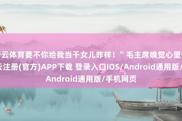 开云体育要不你给我当干女儿咋样！”毛主席嗅觉心里怪怪的-开云注册(官方)APP下载 登录入口IOS/Android通用版/手机网页
