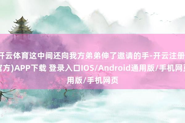 开云体育这中间还向我方弟弟伸了邀请的手-开云注册(官方)APP下载 登录入口IOS/Android通用版/手机网页