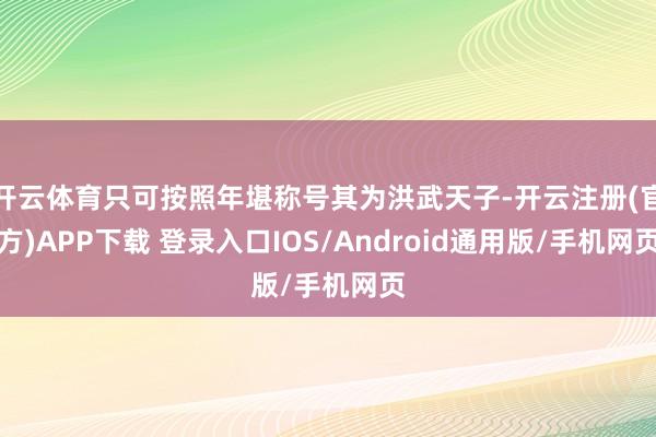 开云体育只可按照年堪称号其为洪武天子-开云注册(官方)APP下载 登录入口IOS/Android通用版/手机网页