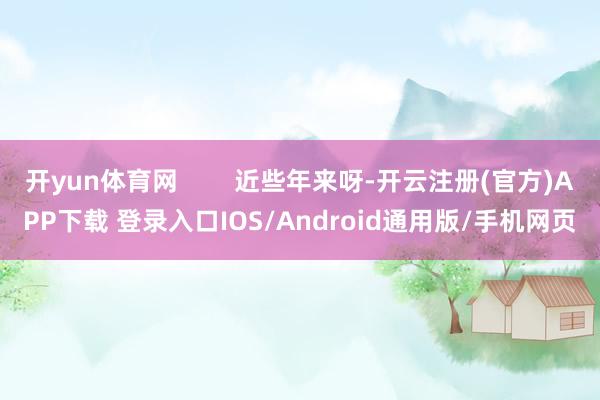开yun体育网        近些年来呀-开云注册(官方)APP下载 登录入口IOS/Android通用版/手机网页