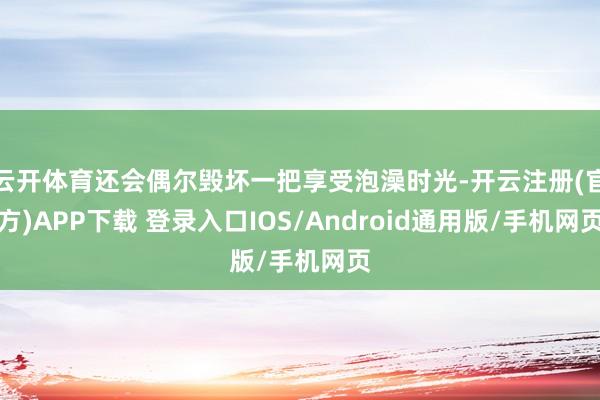 云开体育还会偶尔毁坏一把享受泡澡时光-开云注册(官方)APP下载 登录入口IOS/Android通用版/手机网页