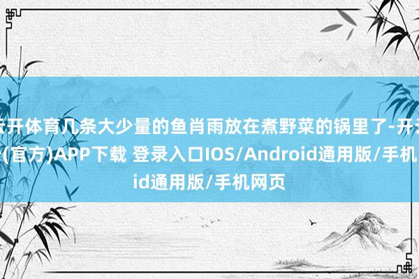 云开体育几条大少量的鱼肖雨放在煮野菜的锅里了-开云注册(官方)APP下载 登录入口IOS/Android通用版/手机网页