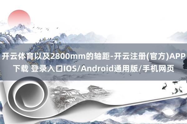 开云体育以及2800mm的轴距-开云注册(官方)APP下载 登录入口IOS/Android通用版/手机网页