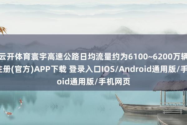 云开体育寰宇高速公路日均流量约为6100~6200万辆-开云注册(官方)APP下载 登录入口IOS/Android通用版/手机网页