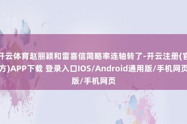开云体育赵丽颖和雷喜信简略率连轴转了-开云注册(官方)APP下载 登录入口IOS/Android通用版/手机网页