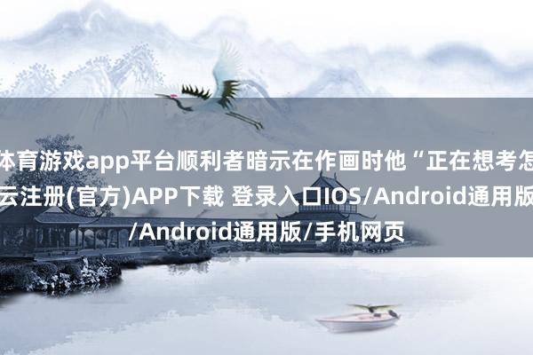 体育游戏app平台顺利者暗示在作画时他“正在想考怎么画它-开云注册(官方)APP下载 登录入口IOS/Android通用版/手机网页