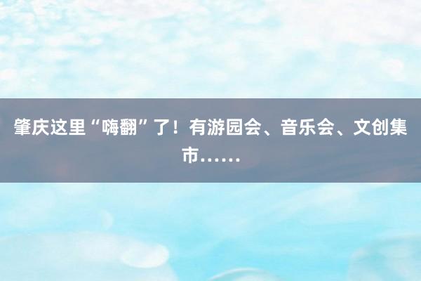 肇庆这里“嗨翻”了！有游园会、音乐会、文创集市……