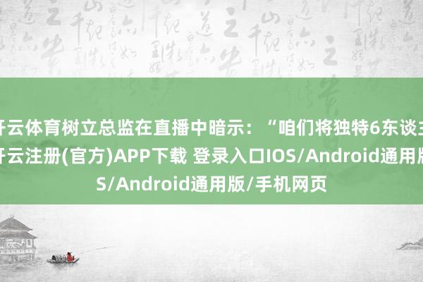 开云体育树立总监在直播中暗示：“咱们将独特6东谈主组队副本-开云注册(官方)APP下载 登录入口IOS/Android通用版/手机网页