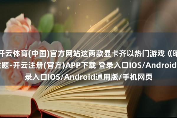 开云体育(中国)官方网站这两款显卡齐以热门游戏《暗黑破裂神4》为主题-开云注册(官方)APP下载 登录入口IOS/Android通用版/手机网页