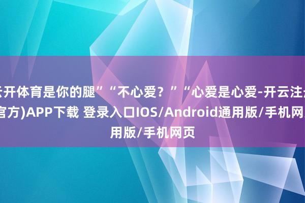 云开体育是你的腿”“不心爱？”“心爱是心爱-开云注册(官方)APP下载 登录入口IOS/Android通用版/手机网页
