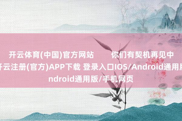 开云体育(中国)官方网站        你们有契机再见中意的对象-开云注册(官方)APP下载 登录入口IOS/Android通用版/手机网页