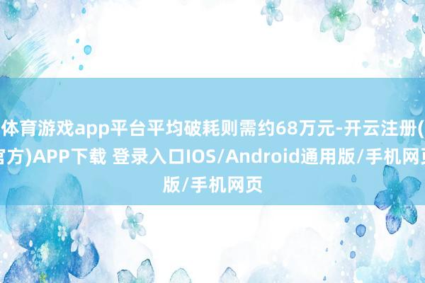 体育游戏app平台平均破耗则需约68万元-开云注册(官方)APP下载 登录入口IOS/Android通用版/手机网页