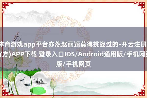 体育游戏app平台亦然赵丽颖莫得挑战过的-开云注册(官方)APP下载 登录入口IOS/Android通用版/手机网页