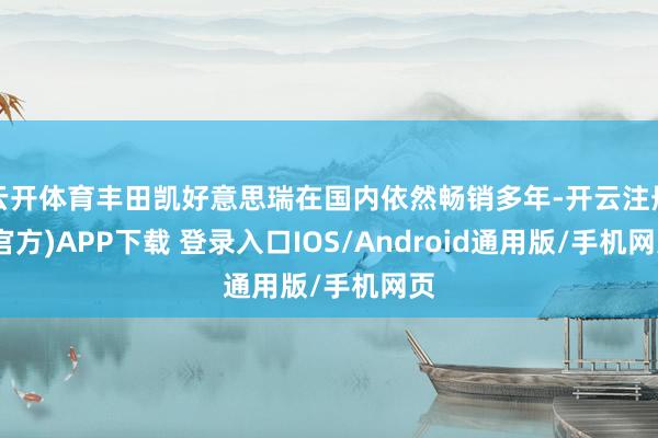云开体育丰田凯好意思瑞在国内依然畅销多年-开云注册(官方)APP下载 登录入口IOS/Android通用版/手机网页