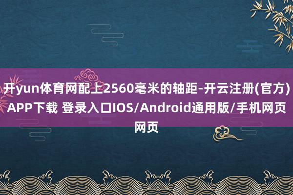 开yun体育网配上2560毫米的轴距-开云注册(官方)APP下载 登录入口IOS/Android通用版/手机网页