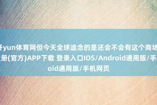 开yun体育网但今天全球追念的是还会不会有这个商场-开云注册(官方)APP下载 登录入口IOS/Android通用版/手机网页