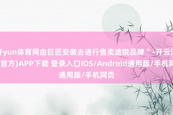 开yun体育网由巨匠安徽去进行售卖途锐品牌＂-开云注册(官方)APP下载 登录入口IOS/Android通用版/手机网页
