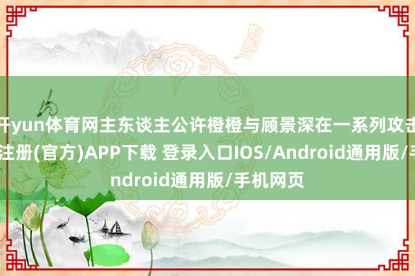 开yun体育网主东谈主公许橙橙与顾景深在一系列攻击后-开云注册(官方)APP下载 登录入口IOS/Android通用版/手机网页