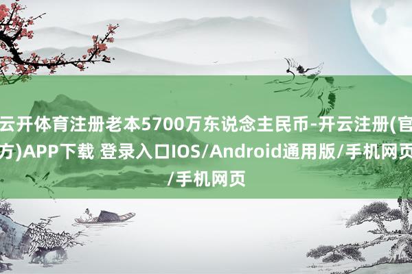 云开体育注册老本5700万东说念主民币-开云注册(官方)APP下载 登录入口IOS/Android通用版/手机网页