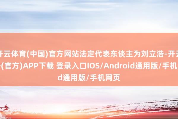 开云体育(中国)官方网站法定代表东谈主为刘立浩-开云注册(官方)APP下载 登录入口IOS/Android通用版/手机网页