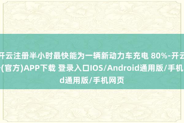 开云注册半小时最快能为一辆新动力车充电 80%-开云注册(官方)APP下载 登录入口IOS/Android通用版/手机网页